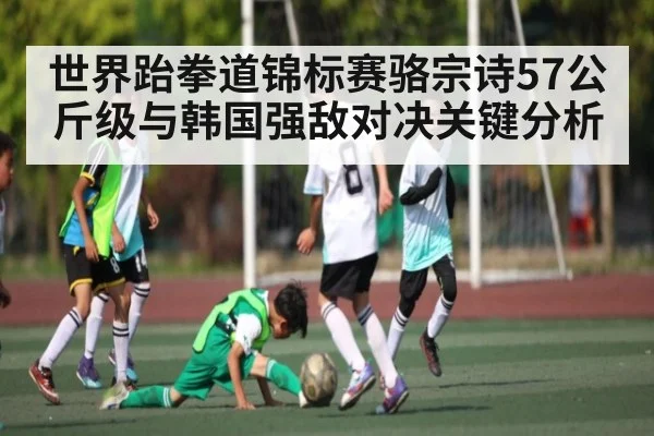 世界跆拳道锦标赛骆宗诗57公斤级与韩国强敌对决关键分析